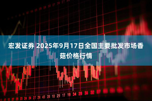 宏发证券 2025年9月17日全国主要批发市场香菇价格行情
