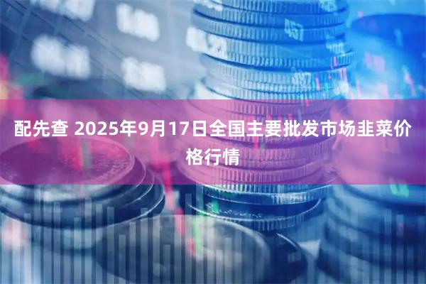 配先查 2025年9月17日全国主要批发市场韭菜价格行情