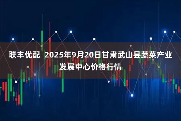 联丰优配  2025年9月20日甘肃武山县蔬菜产业发展中心价格行情