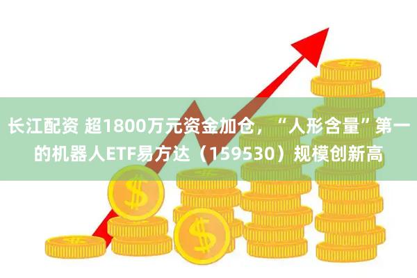 长江配资 超1800万元资金加仓，“人形含量”第一的机器人ETF易方达（159530）规模创新高