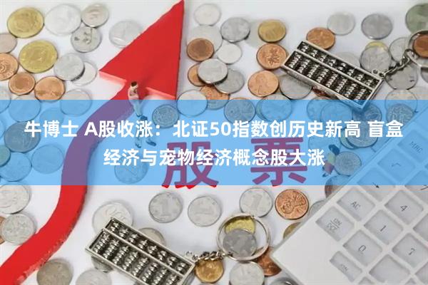牛博士 A股收涨：北证50指数创历史新高 盲盒经济与宠物经济概念股大涨