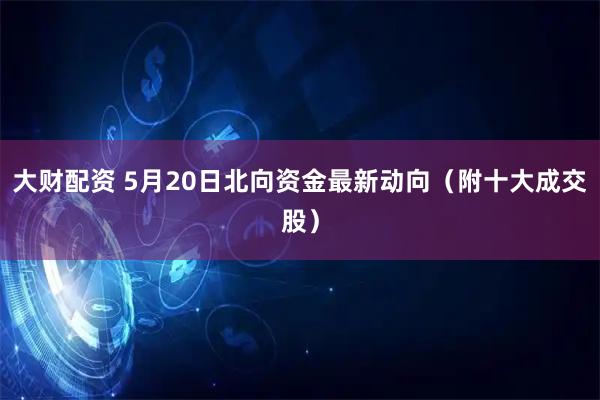 大财配资 5月20日北向资金最新动向（附十大成交股）