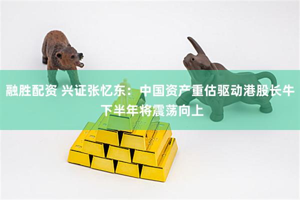 融胜配资 兴证张忆东：中国资产重估驱动港股长牛 下半年将震荡向上
