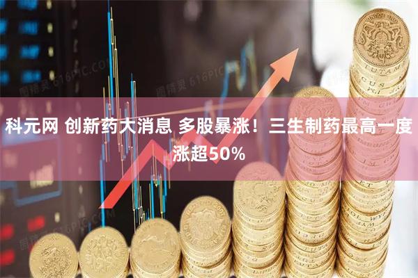 科元网 创新药大消息 多股暴涨！三生制药最高一度涨超50%