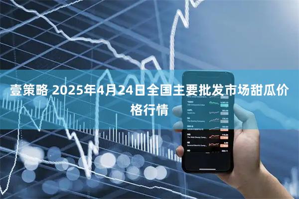 壹策略 2025年4月24日全国主要批发市场甜瓜价格行情