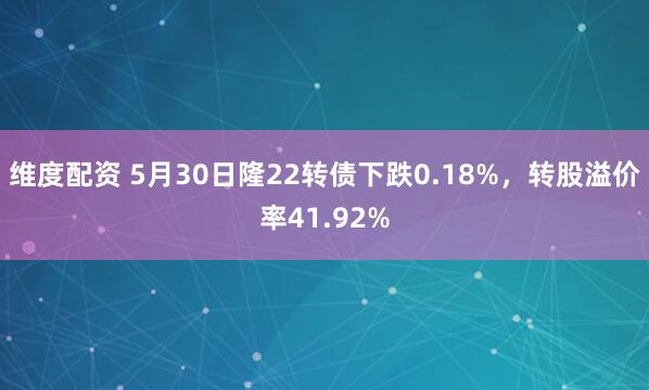 维度配资 5月30日隆22转债下跌0.18%，转股溢价率41.92%