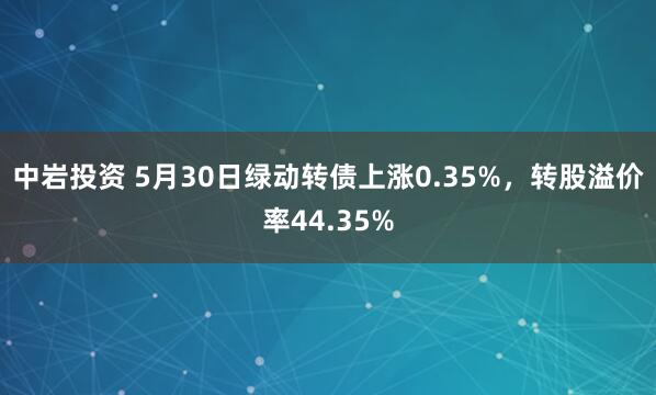 中岩投资 5月30日绿动转债上涨0.35%，转股溢价率44.35%