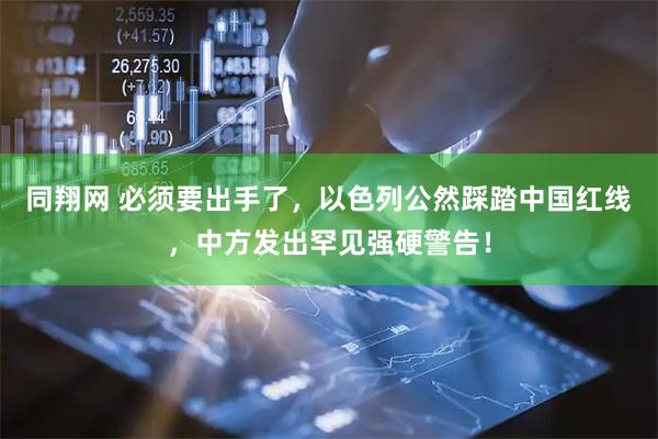 同翔网 必须要出手了，以色列公然踩踏中国红线，中方发出罕见强硬警告！