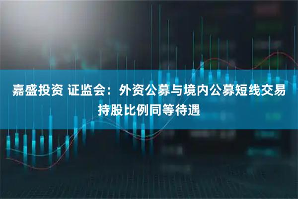 嘉盛投资 证监会：外资公募与境内公募短线交易持股比例同等待遇
