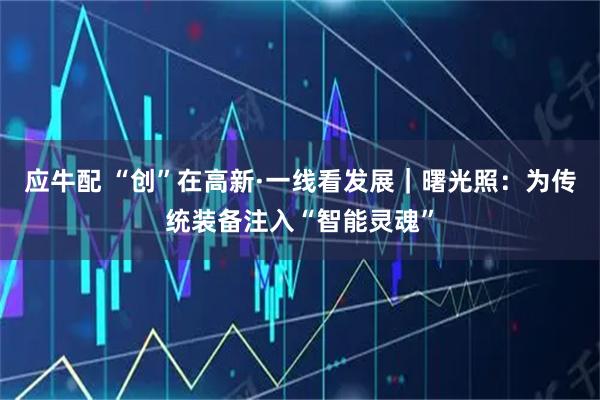 应牛配 “创”在高新·一线看发展｜曙光照：为传统装备注入“智能灵魂”