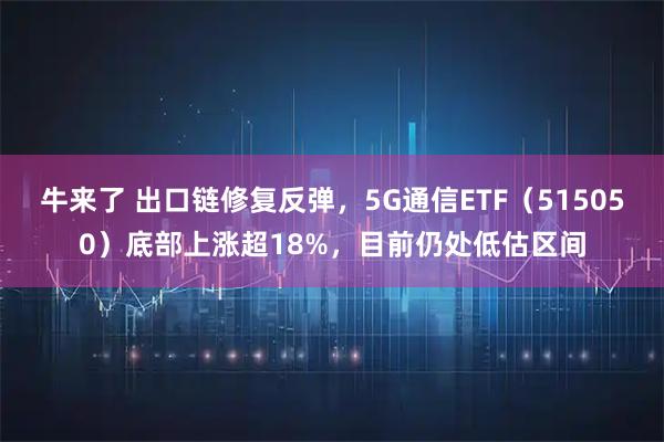 牛来了 出口链修复反弹，5G通信ETF（515050）底部上涨超18%，目前仍处低估区间