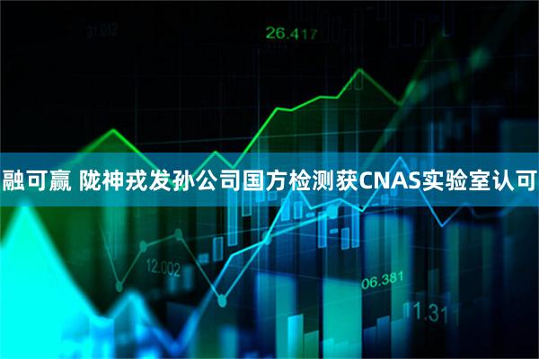 融可赢 陇神戎发孙公司国方检测获CNAS实验室认可