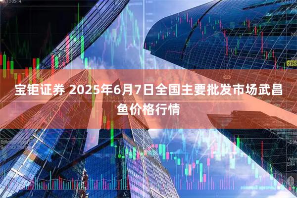 宝钜证券 2025年6月7日全国主要批发市场武昌鱼价格行情