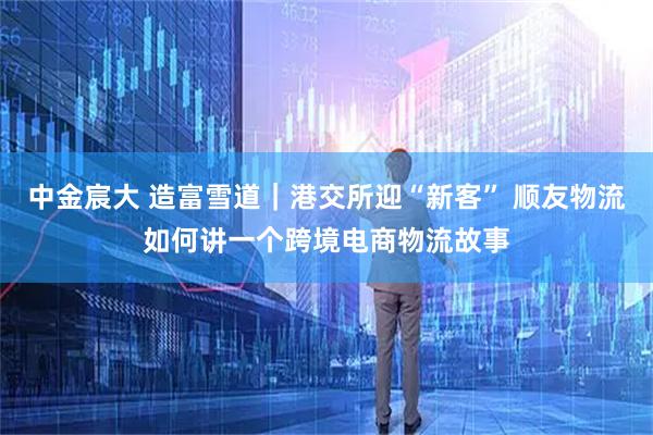 中金宸大 造富雪道｜港交所迎“新客” 顺友物流如何讲一个跨境电商物流故事