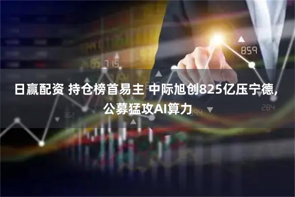 日赢配资 持仓榜首易主 中际旭创825亿压宁德, 公募猛攻AI算力