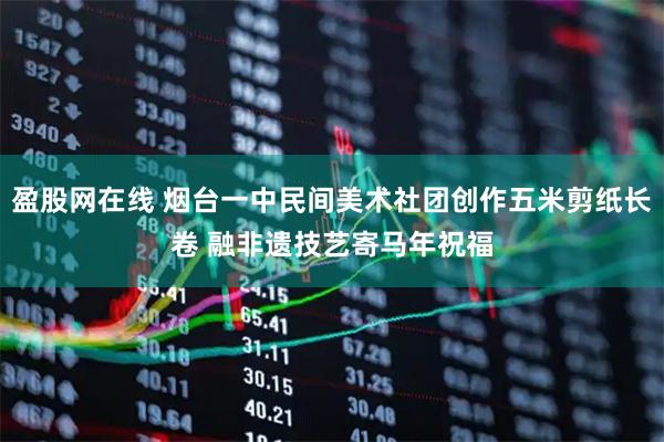 盈股网在线 烟台一中民间美术社团创作五米剪纸长卷 融非遗技艺寄马年祝福