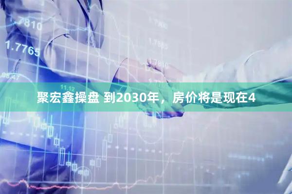 聚宏鑫操盘 到2030年，房价将是现在4