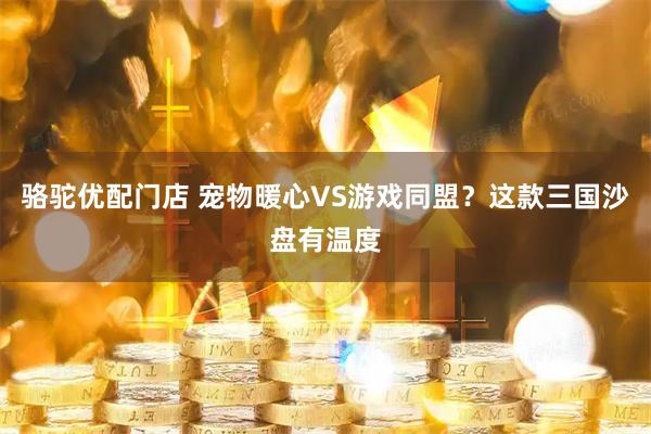 骆驼优配门店 宠物暖心VS游戏同盟?这款三国沙盘有温度