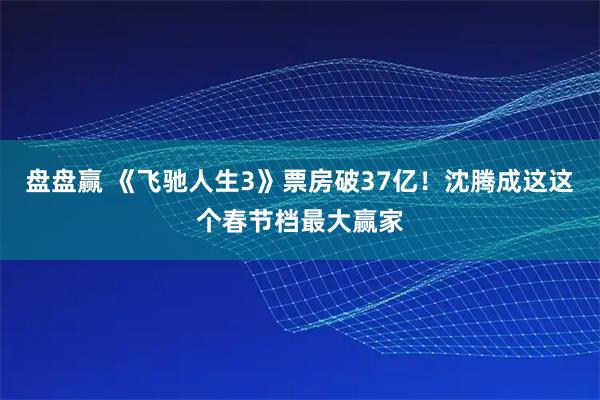 盘盘赢 《飞驰人生3》票房破37亿!沈腾成这这个春节档最大赢家