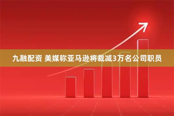 九融配资 美媒称亚马逊将裁减3万名公司职员
