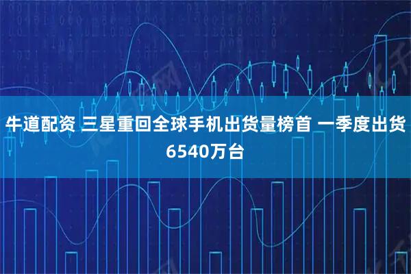 牛道配资 三星重回全球手机出货量榜首 一季度出货6540万台