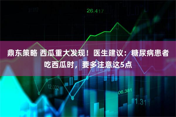 鼎东策略 西瓜重大发现！医生建议：糖尿病患者吃西瓜时，要多注意这5点