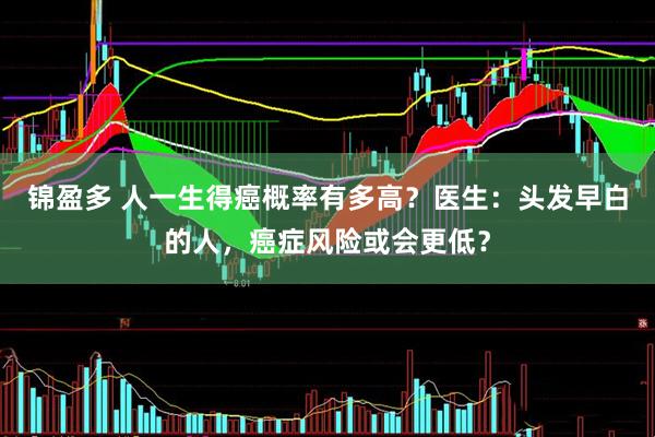 锦盈多 人一生得癌概率有多高？医生：头发早白的人，癌症风险或会更低？