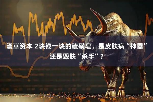 漢崋资本 2块钱一块的硫磺皂，是皮肤病“神器”还是毁肤“杀手”？