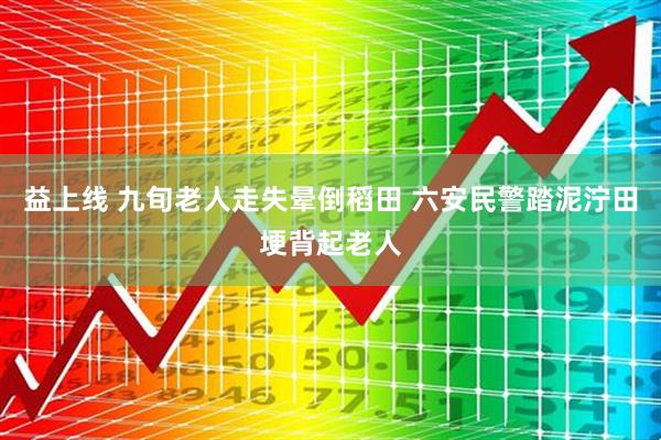 益上线 九旬老人走失晕倒稻田 六安民警踏泥泞田埂背起老人