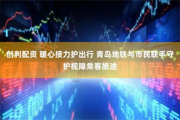 创利配资 暖心接力护出行 青岛地铁与市民联手守护视障乘客旅途